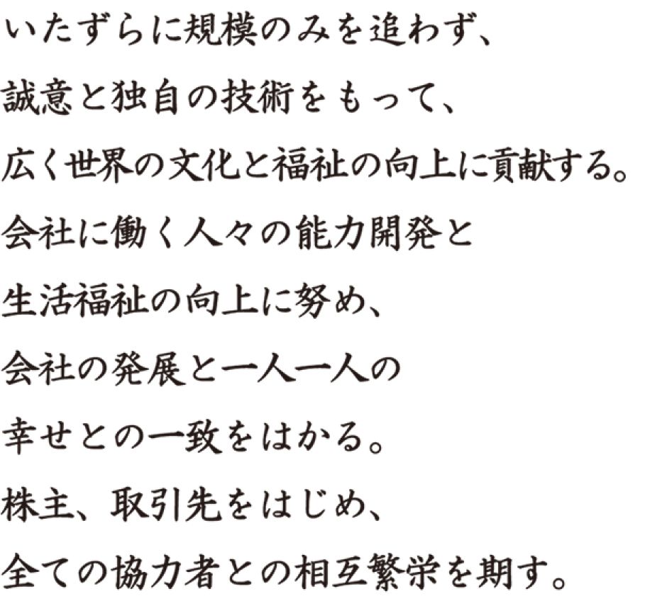 いたずらに規模のみを追わず、誠意と独自の技術をもって、広く世界の文化と福祉の向上に貢献する。会社に働く人々の能力開発と生活福祉の向上に努め、会社の発展と一人一人の幸せとの一致をはかる。株主、取引先をはじめ、全ての協力者との相互繁栄を期す。