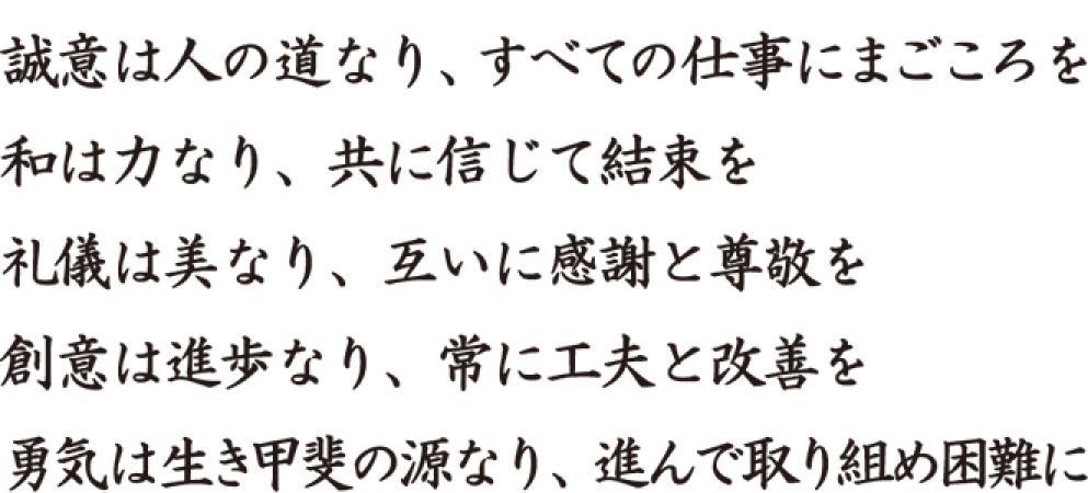 誠意は人の道なり、すべての仕事にまごころを。和は力なり、共に信じて結束を。礼儀は美なり、互いに感謝と尊敬を。創意は進歩なり、常に工夫と改善を。勇気は生き甲斐の源なり、進んで取り組め困難に