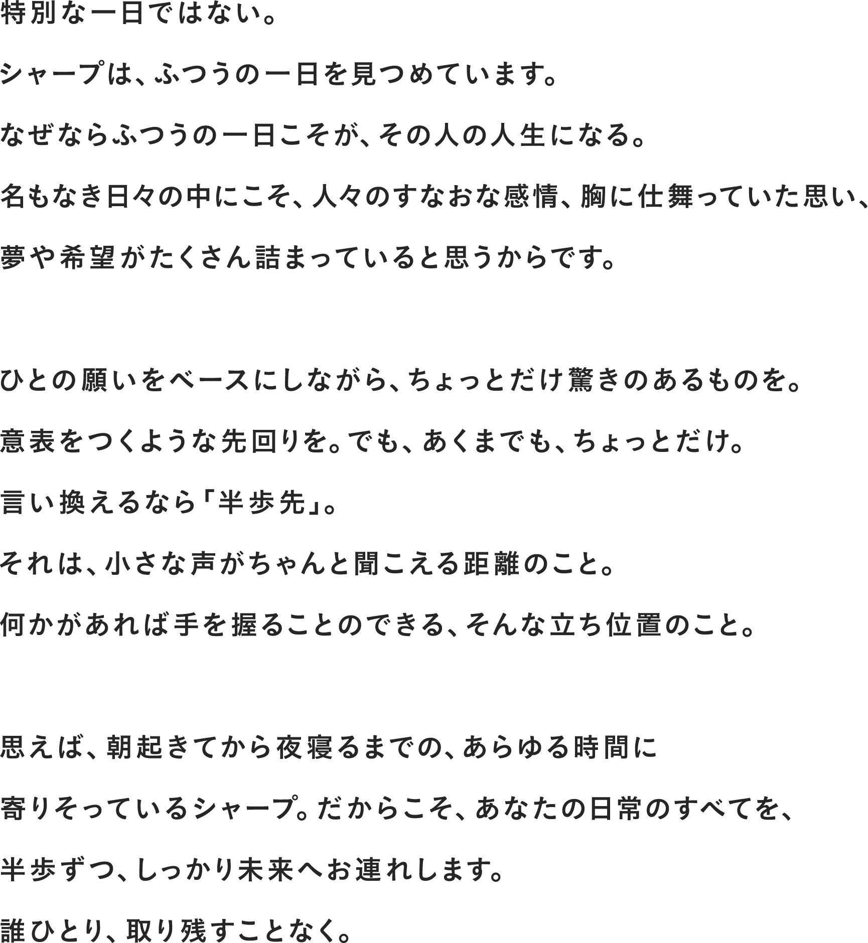 特別な一日ではない。シャープは、ふつうの一日を見つめています。なぜならふつうの一日こそが、その人の人生になる。名もなき日々の中にこそ、人々のすなおな感情、胸に仕舞っていたいた思い、夢や希望がたくさん詰まっていると思うからです。
              ひとの願いをベースにしながら、ちょっとだけ驚きのあるものを。意表をつくような先回りを。でも、あくまでも、ちょっとだけ。言い換えるなら「半歩先」。それは、小さな声がちゃんと聞こえる距離のこと。何かがあれば手を握ることのできる、そんな立ち位置のこと。
              思えば、朝起きてから夜寝るまでの、あらゆる時間に寄りそっているシャープ。だからこそ、あなたの日常のすべてを、半歩ずつ、しっかり未来へお連れします。誰ひとり、取り残すことなく。
